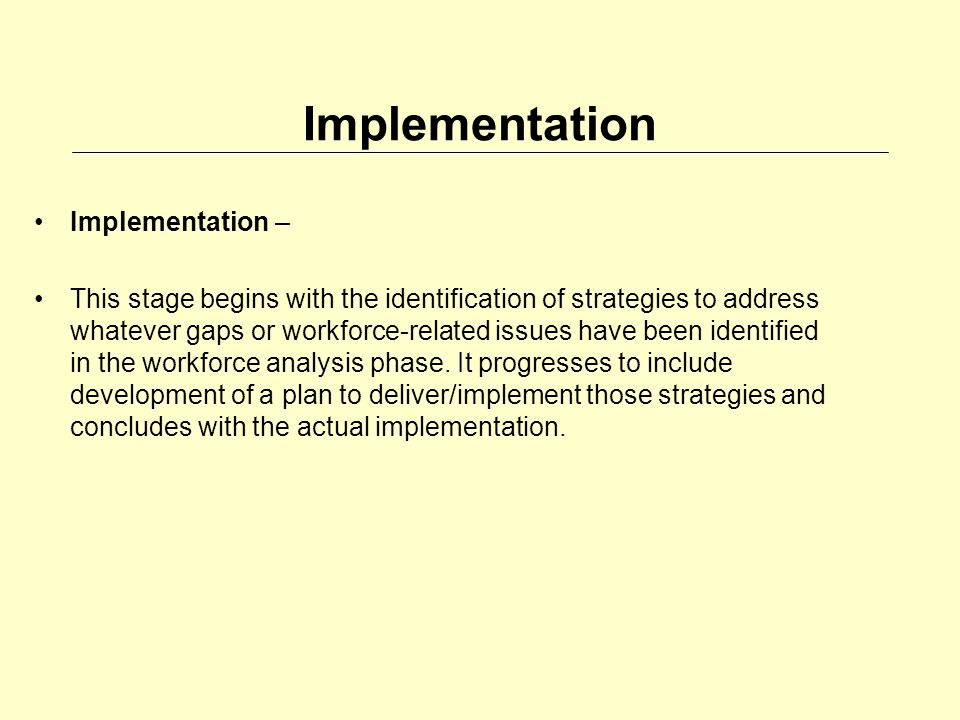 Implementation Implementation – This stage begins with the identification of strategies to address whatever gaps or workforce-related issues have been identified in the workforce analysis phase.