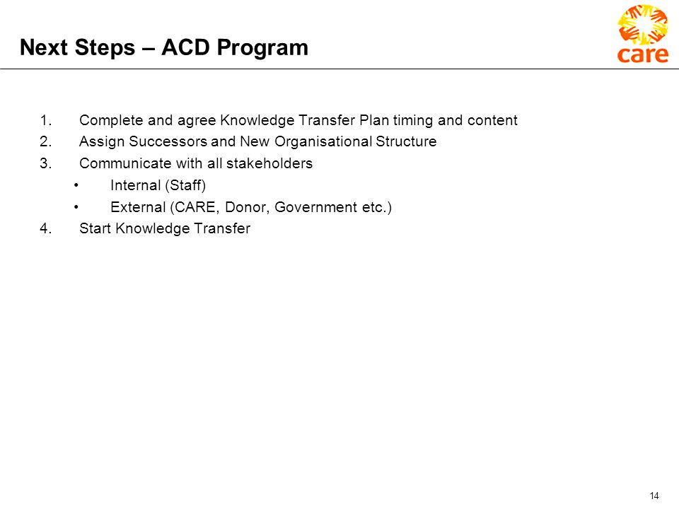 14 Next Steps – ACD Program 1.Complete and agree Knowledge Transfer Plan timing and content 2.Assign Successors and New Organisational Structure 3.Communicate with all stakeholders Internal (Staff) External (CARE, Donor, Government etc.) 4.Start Knowledge Transfer