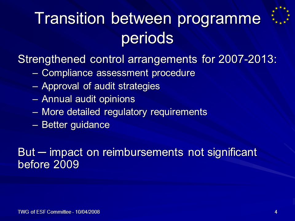 TWG of ESF Committee - 10/04/20084 Transition between programme periods Strengthened control arrangements for : –Compliance assessment procedure –Approval of audit strategies –Annual audit opinions –More detailed regulatory requirements –Better guidance But impact on reimbursements not significant before 2009