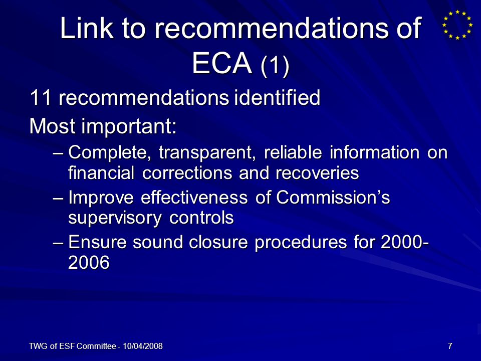 TWG of ESF Committee - 10/04/20087 Link to recommendations of ECA (1) 11 recommendations identified Most important: –Complete, transparent, reliable information on financial corrections and recoveries –Improve effectiveness of Commissions supervisory controls –Ensure sound closure procedures for