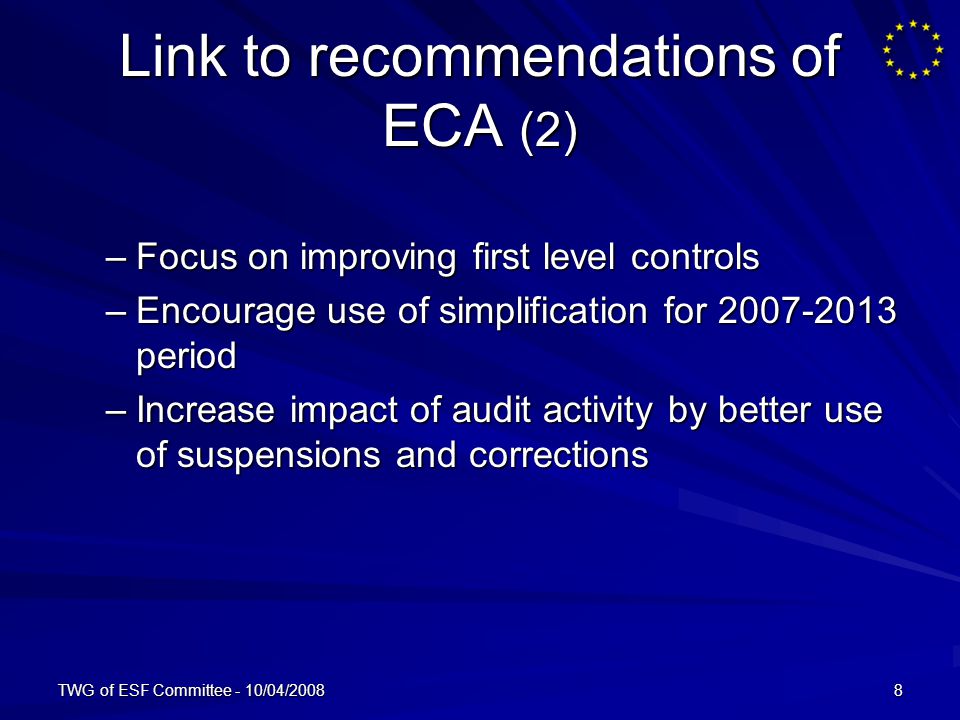 TWG of ESF Committee - 10/04/20088 Link to recommendations of ECA (2) –Focus on improving first level controls –Encourage use of simplification for period –Increase impact of audit activity by better use of suspensions and corrections