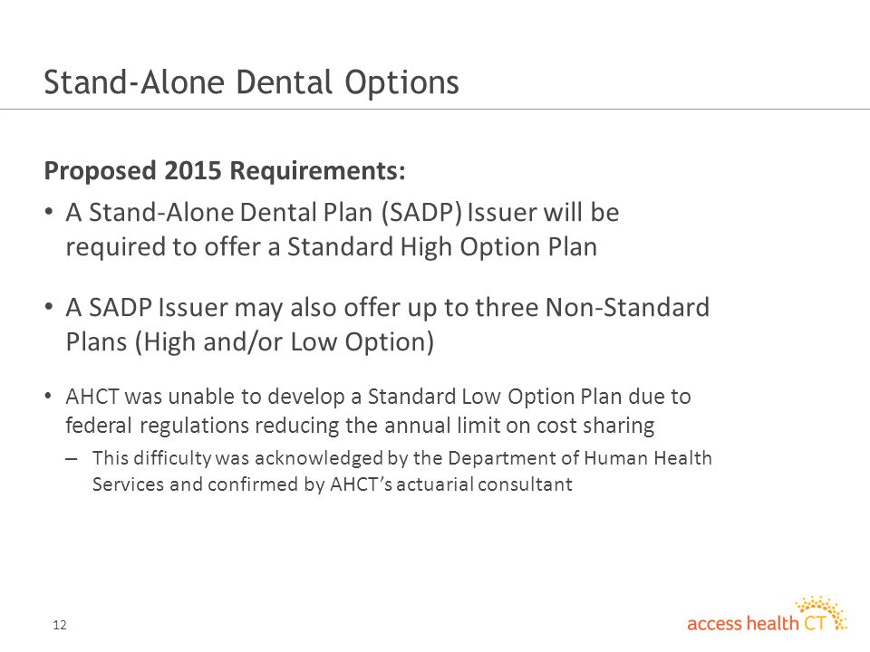 12 Stand-Alone Dental Options Proposed 2015 Requirements: A Stand-Alone Dental Plan (SADP) Issuer will be required to offer a Standard High Option Plan A SADP Issuer may also offer up to three Non-Standard Plans (High and/or Low Option) AHCT was unable to develop a Standard Low Option Plan due to federal regulations reducing the annual limit on cost sharing – This difficulty was acknowledged by the Department of Human Health Services and confirmed by AHCTs actuarial consultant
