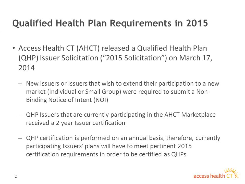 2 Qualified Health Plan Requirements in 2015 Access Health CT (AHCT) released a Qualified Health Plan (QHP) Issuer Solicitation (2015 Solicitation) on March 17, 2014 – New Issuers or Issuers that wish to extend their participation to a new market (Individual or Small Group) were required to submit a Non- Binding Notice of Intent (NOI) – QHP Issuers that are currently participating in the AHCT Marketplace received a 2 year Issuer certification – QHP certification is performed on an annual basis, therefore, currently participating Issuers plans will have to meet pertinent 2015 certification requirements in order to be certified as QHPs