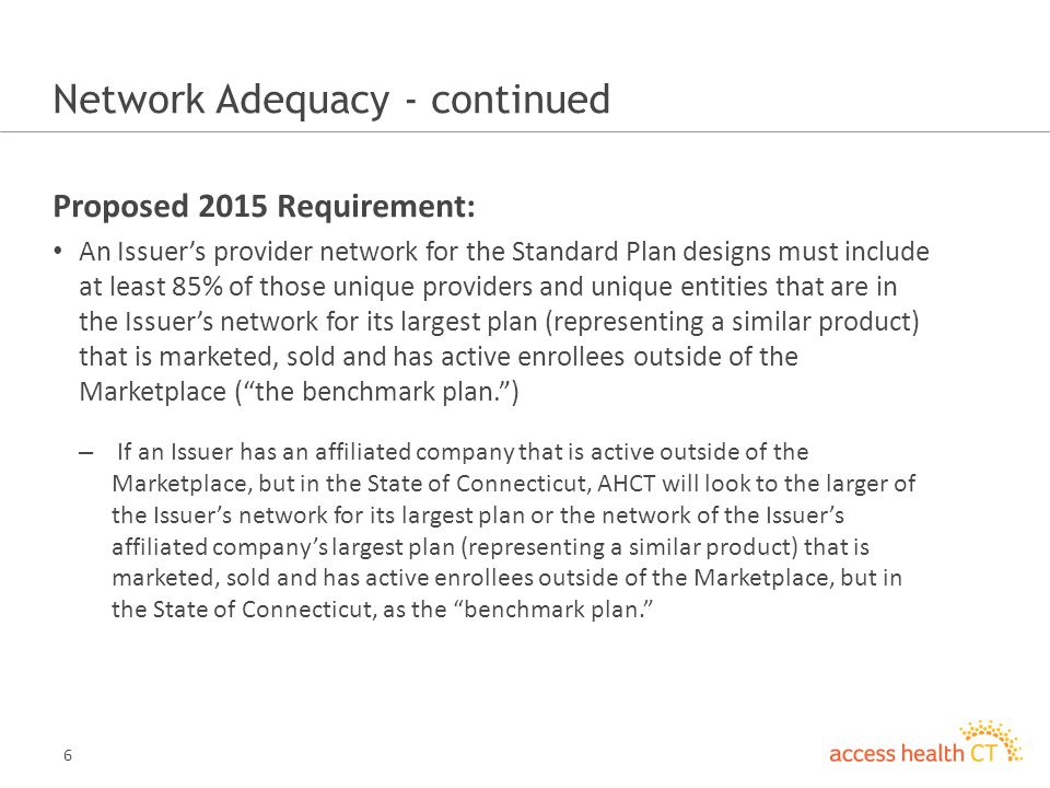 6 Network Adequacy - continued Proposed 2015 Requirement: An Issuers provider network for the Standard Plan designs must include at least 85% of those unique providers and unique entities that are in the Issuers network for its largest plan (representing a similar product) that is marketed, sold and has active enrollees outside of the Marketplace (the benchmark plan.) – If an Issuer has an affiliated company that is active outside of the Marketplace, but in the State of Connecticut, AHCT will look to the larger of the Issuers network for its largest plan or the network of the Issuers affiliated companys largest plan (representing a similar product) that is marketed, sold and has active enrollees outside of the Marketplace, but in the State of Connecticut, as the benchmark plan.