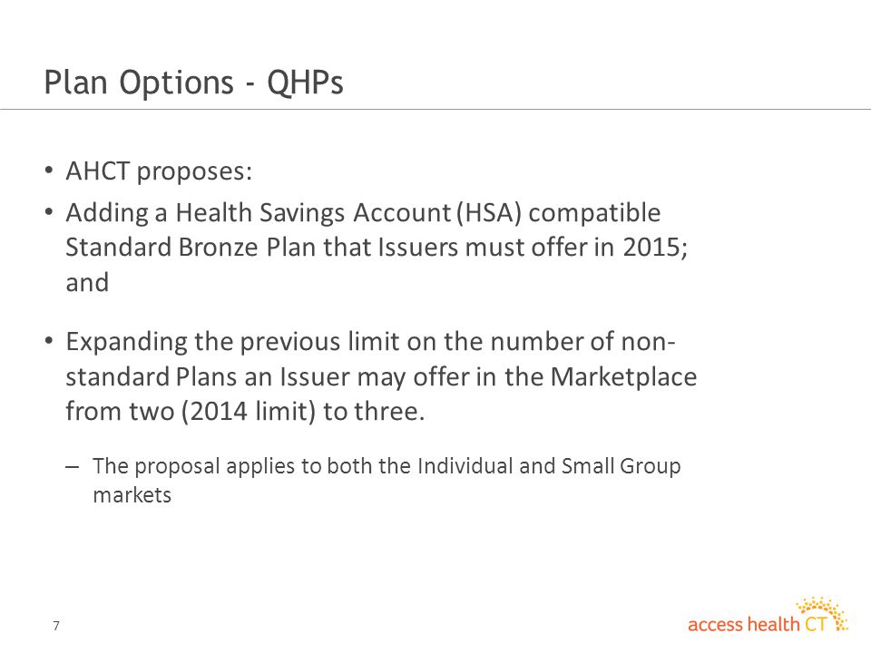 7 Plan Options - QHPs AHCT proposes: Adding a Health Savings Account (HSA) compatible Standard Bronze Plan that Issuers must offer in 2015; and Expanding the previous limit on the number of non- standard Plans an Issuer may offer in the Marketplace from two (2014 limit) to three.