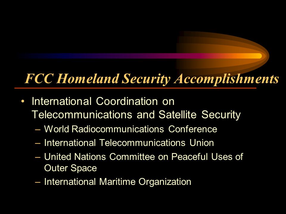 FCC Homeland Security Accomplishments International Coordination on Telecommunications and Satellite Security –World Radiocommunications Conference –International Telecommunications Union –United Nations Committee on Peaceful Uses of Outer Space –International Maritime Organization
