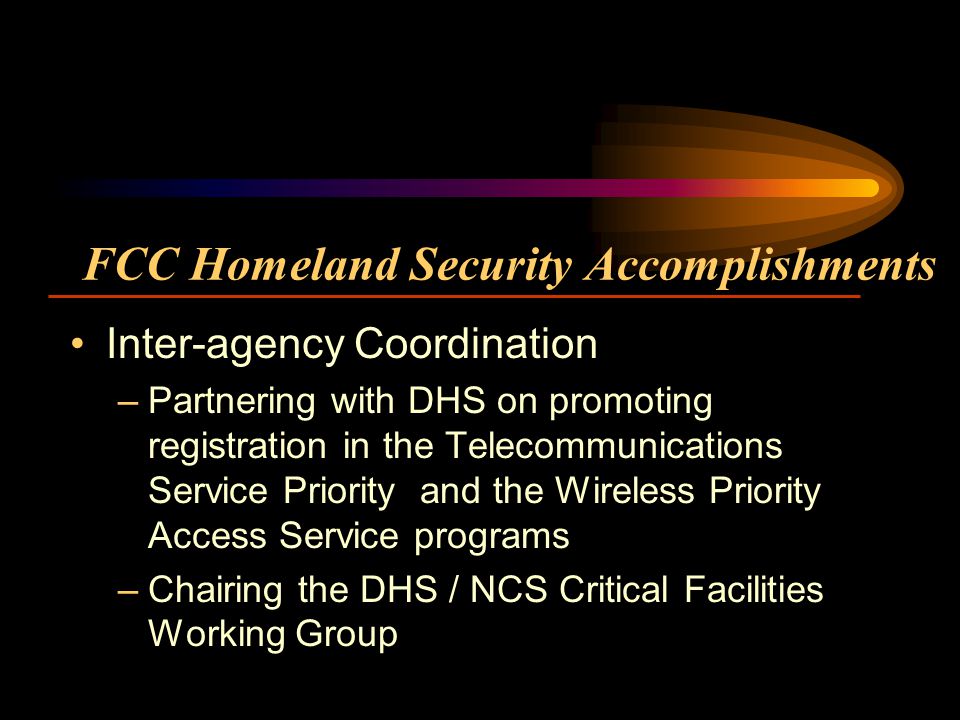 FCC Homeland Security Accomplishments Inter-agency Coordination –Partnering with DHS on promoting registration in the Telecommunications Service Priority and the Wireless Priority Access Service programs –Chairing the DHS / NCS Critical Facilities Working Group