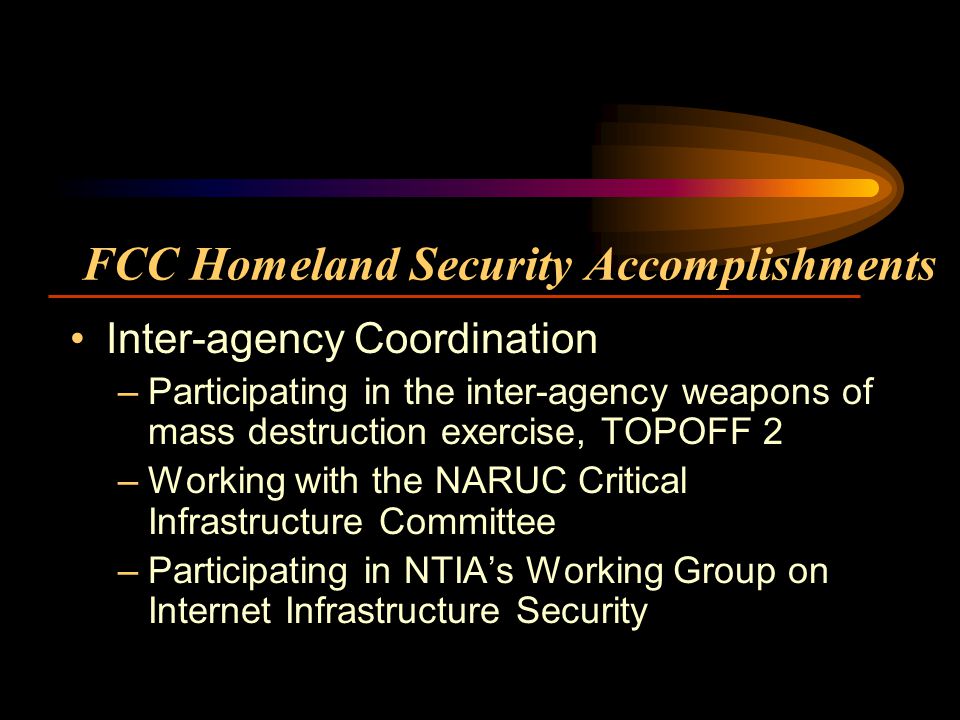 FCC Homeland Security Accomplishments Inter-agency Coordination –Participating in the inter-agency weapons of mass destruction exercise, TOPOFF 2 –Working with the NARUC Critical Infrastructure Committee –Participating in NTIAs Working Group on Internet Infrastructure Security