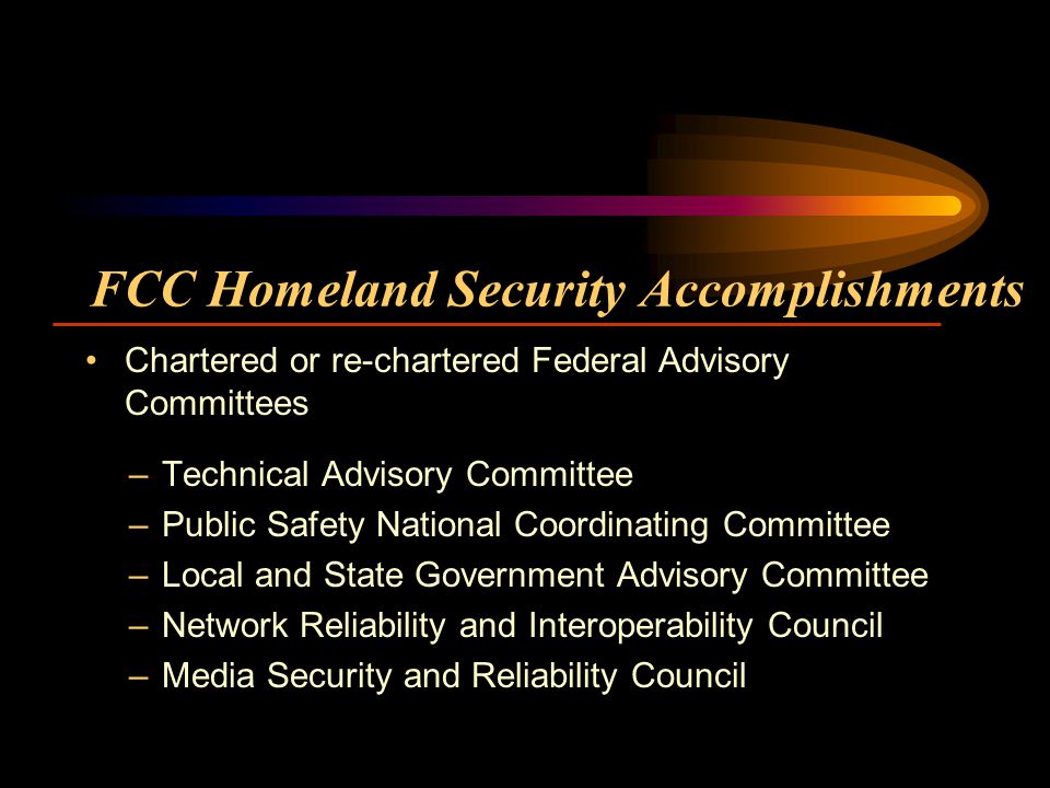 FCC Homeland Security Accomplishments –Technical Advisory Committee –Public Safety National Coordinating Committee –Local and State Government Advisory Committee –Network Reliability and Interoperability Council –Media Security and Reliability Council Chartered or re-chartered Federal Advisory Committees