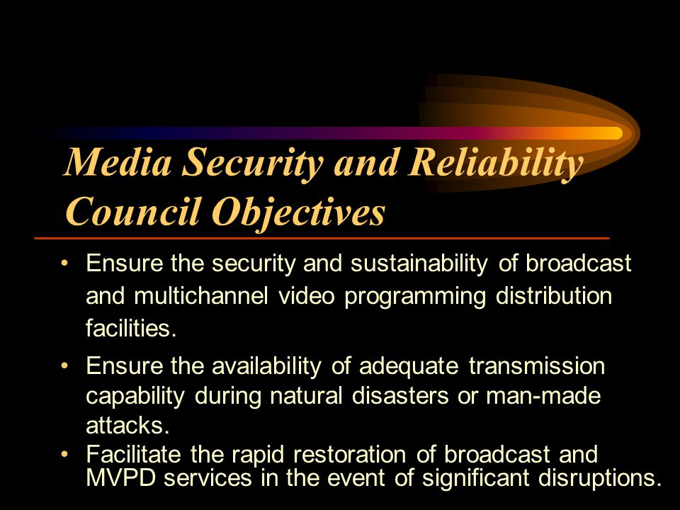 Media Security and Reliability Council Objectives Ensure the security and sustainability of broadcast and multichannel video programming distribution facilities.