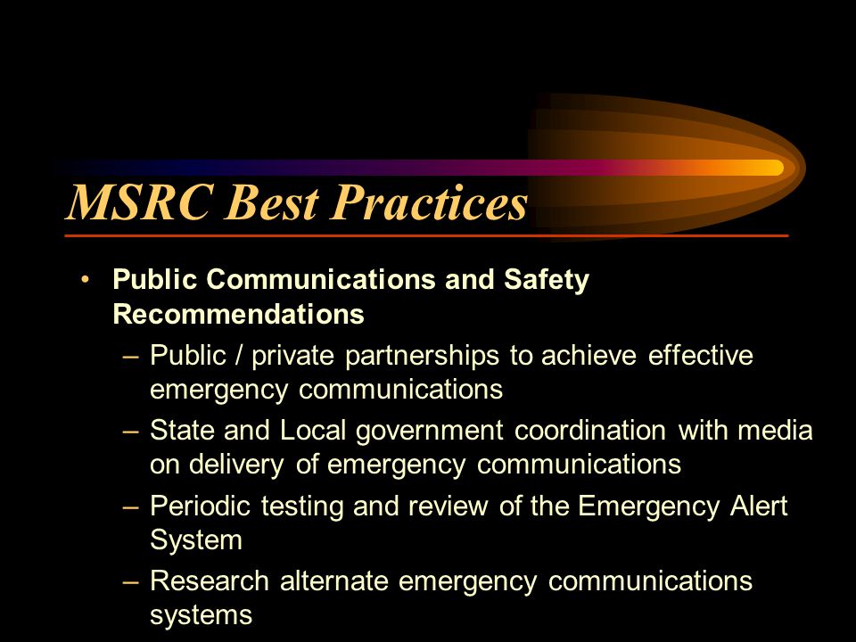 MSRC Best Practices Public Communications and Safety Recommendations –Public / private partnerships to achieve effective emergency communications –State and Local government coordination with media on delivery of emergency communications –Periodic testing and review of the Emergency Alert System –Research alternate emergency communications systems