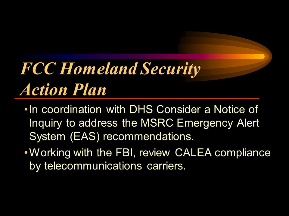FCC Homeland Security Action Plan In coordination with DHS Consider a Notice of Inquiry to address the MSRC Emergency Alert System (EAS) recommendations.