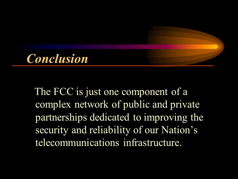 Conclusion The FCC is just one component of a complex network of public and private partnerships dedicated to improving the security and reliability of our Nations telecommunications infrastructure.