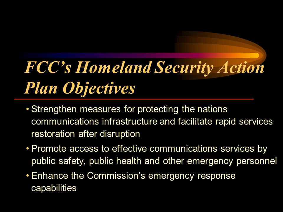 FCCs Homeland Security Action Plan Objectives Strengthen measures for protecting the nations communications infrastructure and facilitate rapid services restoration after disruption Promote access to effective communications services by public safety, public health and other emergency personnel Enhance the Commissions emergency response capabilities