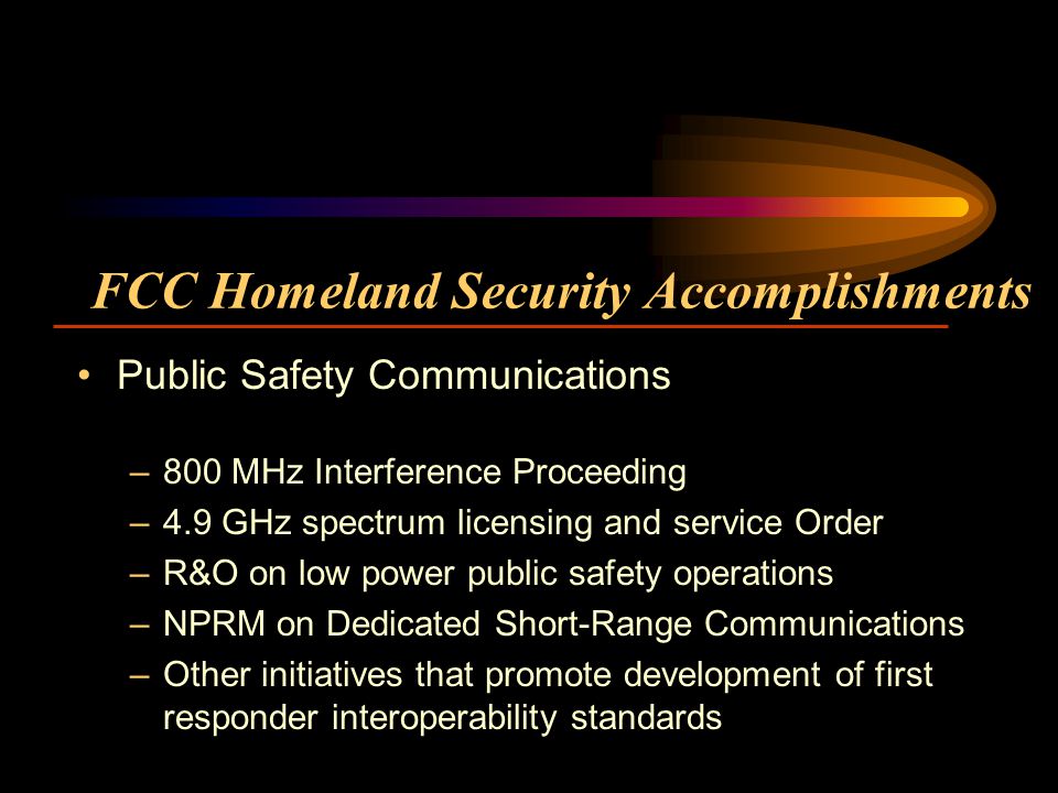 FCC Homeland Security Accomplishments Public Safety Communications –800 MHz Interference Proceeding –4.9 GHz spectrum licensing and service Order –R&O on low power public safety operations –NPRM on Dedicated Short-Range Communications –Other initiatives that promote development of first responder interoperability standards
