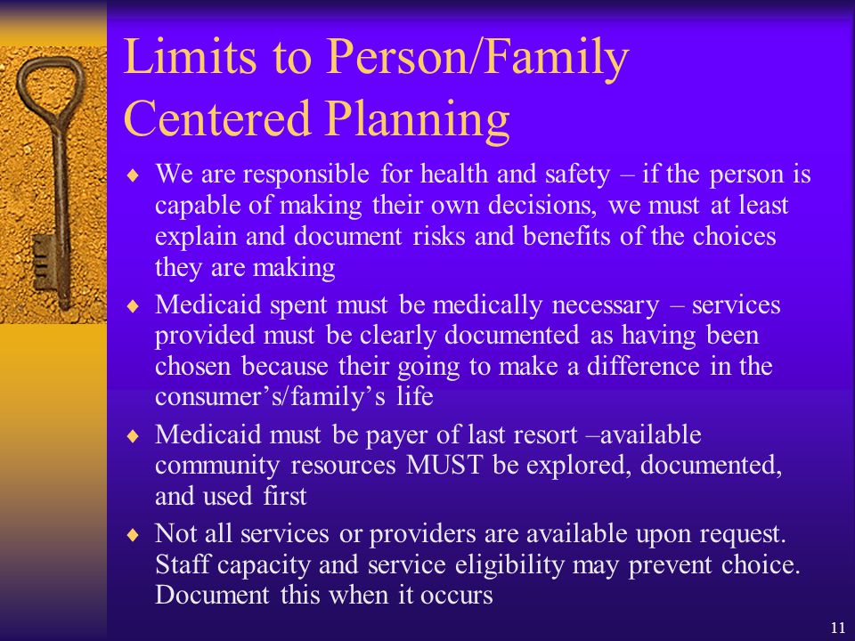 11 Limits to Person/Family Centered Planning We are responsible for health and safety – if the person is capable of making their own decisions, we must at least explain and document risks and benefits of the choices they are making Medicaid spent must be medically necessary – services provided must be clearly documented as having been chosen because their going to make a difference in the consumers/familys life Medicaid must be payer of last resort –available community resources MUST be explored, documented, and used first Not all services or providers are available upon request.