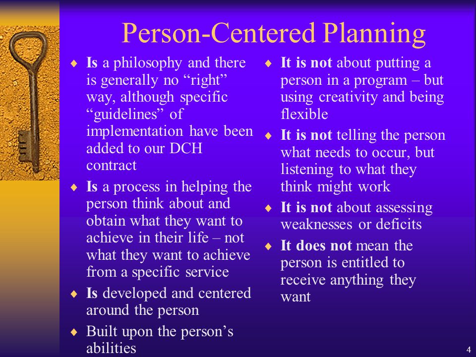 4 Person-Centered Planning Is a philosophy and there is generally no right way, although specific guidelines of implementation have been added to our DCH contract Is a process in helping the person think about and obtain what they want to achieve in their life – not what they want to achieve from a specific service Is developed and centered around the person Built upon the persons abilities It is not about putting a person in a program – but using creativity and being flexible It is not telling the person what needs to occur, but listening to what they think might work It is not about assessing weaknesses or deficits It does not mean the person is entitled to receive anything they want