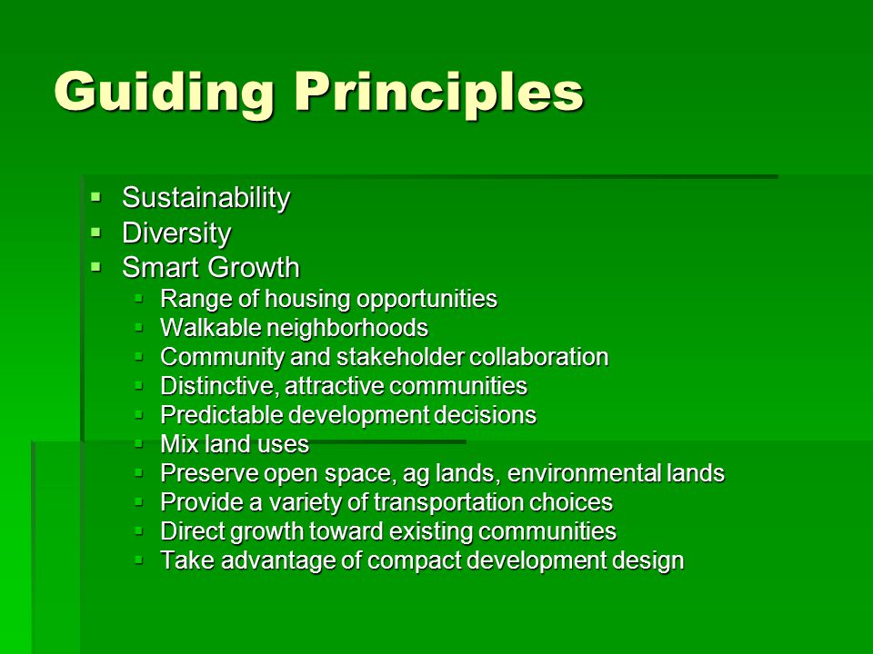 Guiding Principles Sustainability Sustainability Diversity Diversity Smart Growth Smart Growth Range of housing opportunities Range of housing opportunities Walkable neighborhoods Walkable neighborhoods Community and stakeholder collaboration Community and stakeholder collaboration Distinctive, attractive communities Distinctive, attractive communities Predictable development decisions Predictable development decisions Mix land uses Mix land uses Preserve open space, ag lands, environmental lands Preserve open space, ag lands, environmental lands Provide a variety of transportation choices Provide a variety of transportation choices Direct growth toward existing communities Direct growth toward existing communities Take advantage of compact development design Take advantage of compact development design