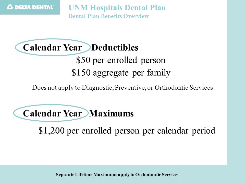 UNM Hospitals Dental Plan Dental Plan Benefits Overview Separate Lifetime Maximums apply to Orthodontic Services Calendar Year Deductibles $50 per enrolled person $150 aggregate per family Does not apply to Diagnostic, Preventive, or Orthodontic Services Calendar Year Maximums $1,200 per enrolled person per calendar period