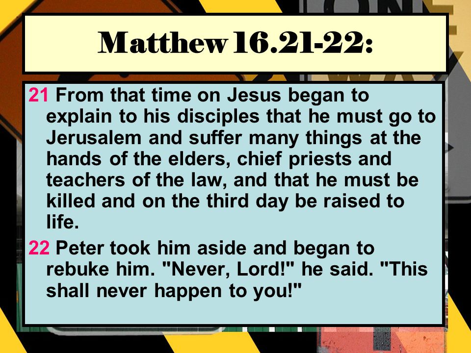 Matthew : 21 From that time on Jesus began to explain to his disciples that he must go to Jerusalem and suffer many things at the hands of the elders, chief priests and teachers of the law, and that he must be killed and on the third day be raised to life.