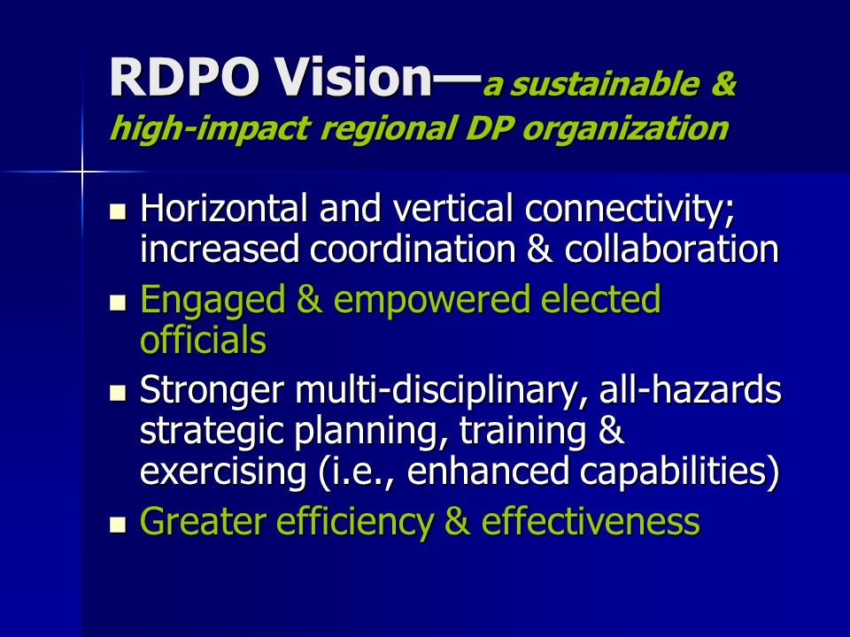 RDPO Vision a sustainable & high-impact regional DP organization Horizontal and vertical connectivity; increased coordination & collaboration Horizontal and vertical connectivity; increased coordination & collaboration Engaged & empowered elected officials Engaged & empowered elected officials Stronger multi-disciplinary, all-hazards strategic planning, training & exercising (i.e., enhanced capabilities) Stronger multi-disciplinary, all-hazards strategic planning, training & exercising (i.e., enhanced capabilities) Greater efficiency & effectiveness Greater efficiency & effectiveness