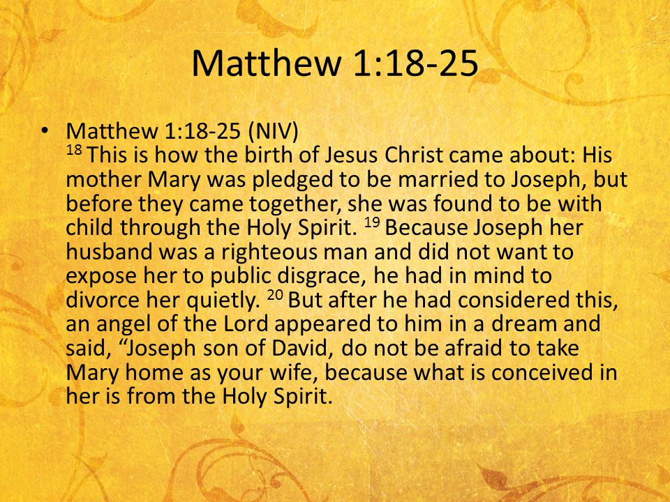 Matthew 1:18-25 Matthew 1:18-25 (NIV) 18 This is how the birth of Jesus Christ came about: His mother Mary was pledged to be married to Joseph, but before they came together, she was found to be with child through the Holy Spirit.
