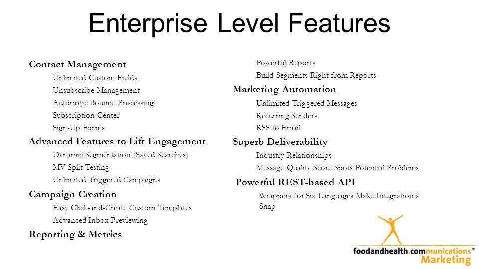 Enterprise Level Features Contact Management Unlimited Custom Fields Unsubscribe Management Automatic Bounce Processing Subscription Center Sign-Up Forms Advanced Features to Lift Engagement Dynamic Segmentation (Saved Searches) MV Split Testing Unlimited Triggered Campaigns Campaign Creation Easy Click-and-Create Custom Templates Advanced Inbox Previewing Reporting & Metrics Powerful Reports Build Segments Right from Reports Marketing Automation Unlimited Triggered Messages Recurring Senders RSS to  Superb Deliverability Industry Relationships Message Quality Score Spots Potential Problems Powerful REST-based API Wrappers for Six Languages Make Integration a Snap