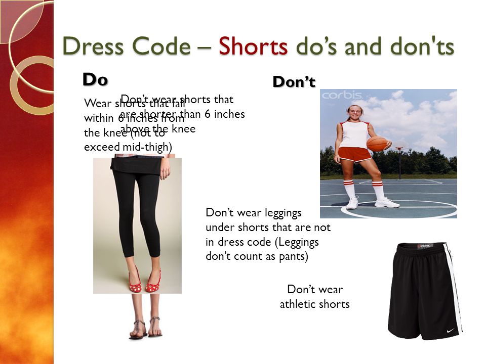 Dress Code – Shorts dos and don ts Do Dont Dont wear shorts that are shorter than 6 inches above the knee Dont wear leggings under shorts that are not in dress code (Leggings dont count as pants) Wear shorts that fall within 6 inches from the knee (not to exceed mid-thigh) Dont wear athletic shorts