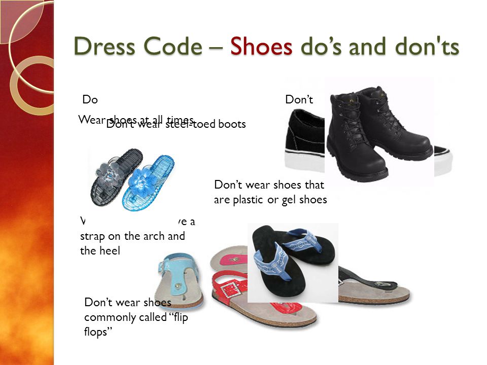 Dress Code – Shoes dos and don ts DoDont Wear shoes at all times Wear shoes with rubber or leather soles Dont wear steel-toed boots Dont wear shoes that are plastic or gel shoes Dont wear shoes commonly called flip flops Wear shoes that have a strap on the arch and the heel