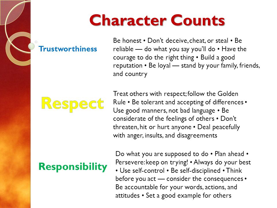 Character Counts Trustworthiness Responsibility Treat others with respect; follow the Golden Rule Be tolerant and accepting of differences Use good manners, not bad language Be considerate of the feelings of others Dont threaten, hit or hurt anyone Deal peacefully with anger, insults, and disagreements Be honest Dont deceive, cheat, or steal Be reliable do what you say youll do Have the courage to do the right thing Build a good reputation Be loyal stand by your family, friends, and country Do what you are supposed to do Plan ahead Persevere: keep on trying.