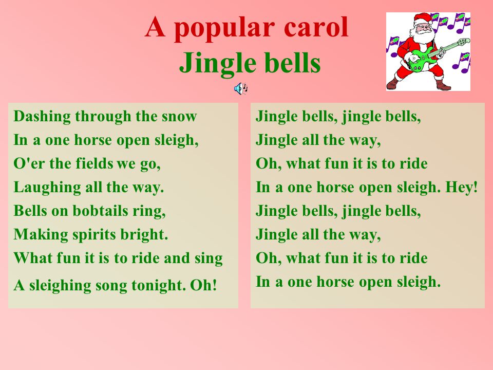 A popular carol Jingle bells Jingle bells, jingle bells, Jingle all the way, Oh, what fun it is to ride In a one horse open sleigh.