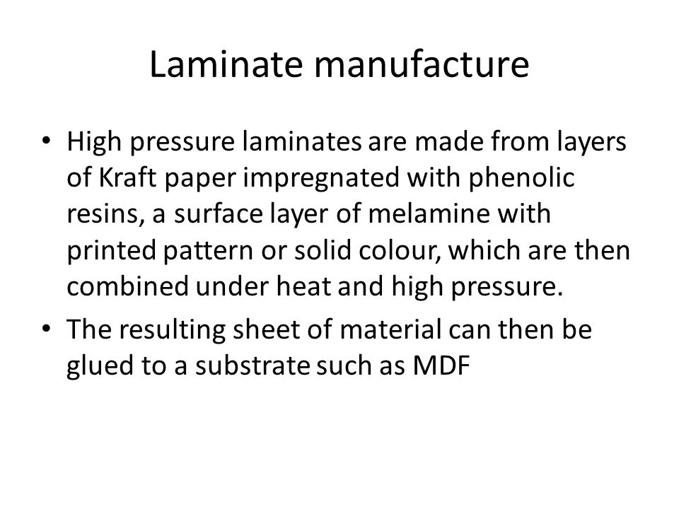 Laminate manufacture High pressure laminates are made from layers of Kraft paper impregnated with phenolic resins, a surface layer of melamine with printed pattern or solid colour, which are then combined under heat and high pressure.
