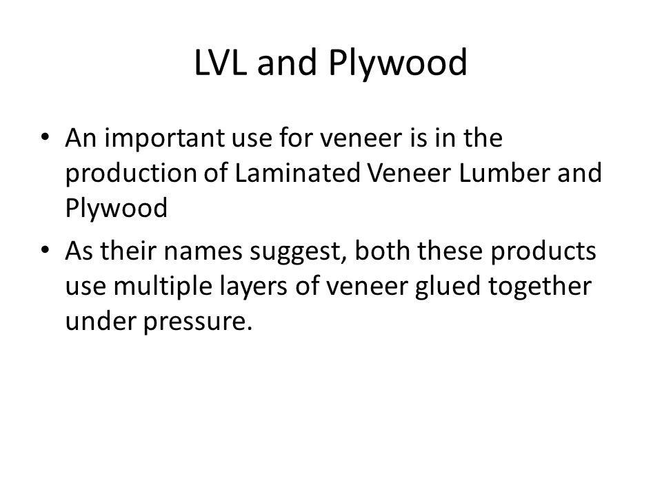 An important use for veneer is in the production of Laminated Veneer Lumber and Plywood As their names suggest, both these products use multiple layers of veneer glued together under pressure.