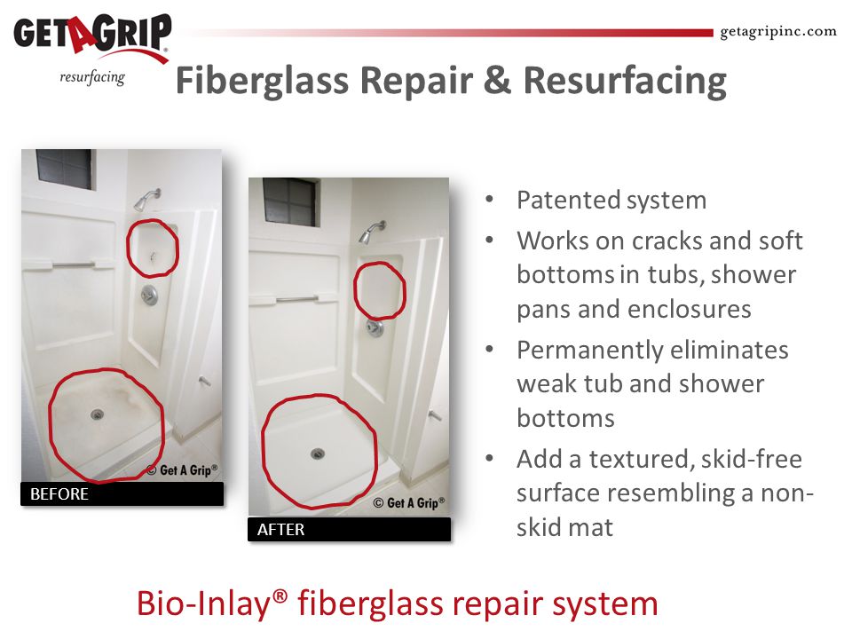 Fiberglass Repair & Resurfacing Patented system Works on cracks and soft bottoms in tubs, shower pans and enclosures Permanently eliminates weak tub and shower bottoms Add a textured, skid-free surface resembling a non- skid mat Bio-Inlay® fiberglass repair system AFTER BEFORE