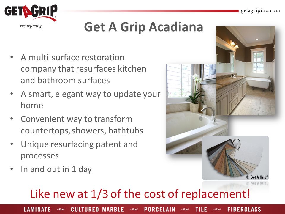 Get A Grip Acadiana A multi-surface restoration company that resurfaces kitchen and bathroom surfaces A smart, elegant way to update your home Convenient way to transform countertops, showers, bathtubs Unique resurfacing patent and processes In and out in 1 day Like new at 1/3 of the cost of replacement!
