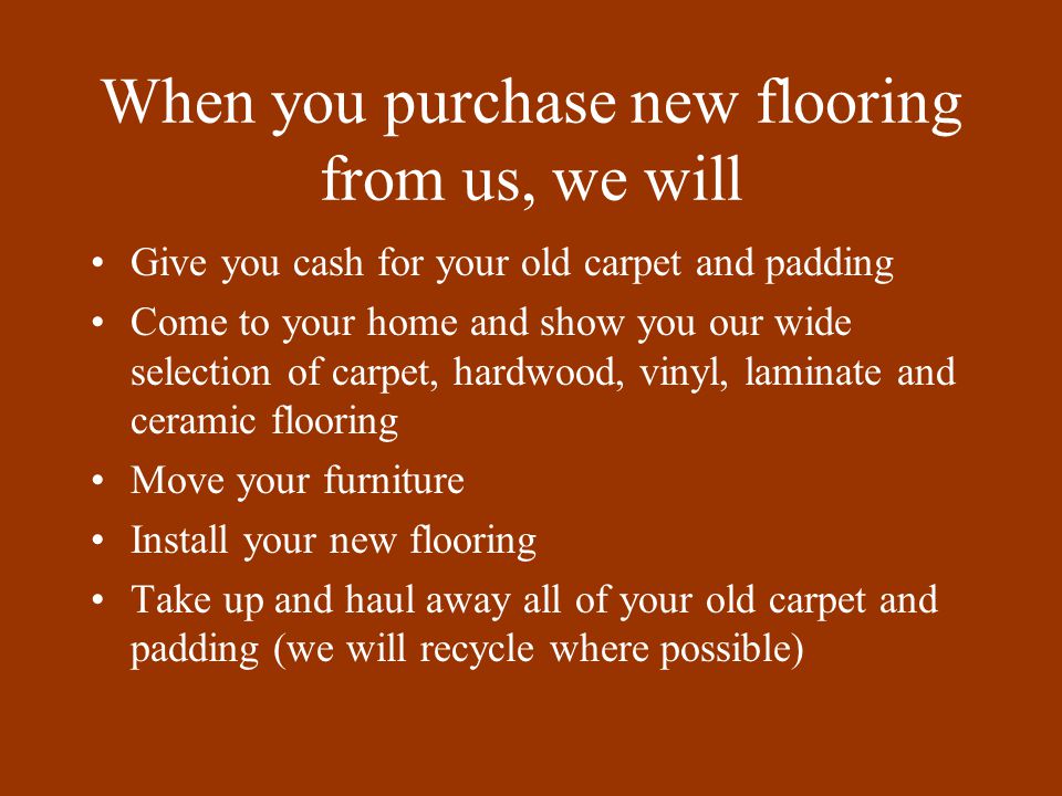 When you purchase new flooring from us, we will Give you cash for your old carpet and padding Come to your home and show you our wide selection of carpet, hardwood, vinyl, laminate and ceramic flooring Move your furniture Install your new flooring Take up and haul away all of your old carpet and padding (we will recycle where possible)