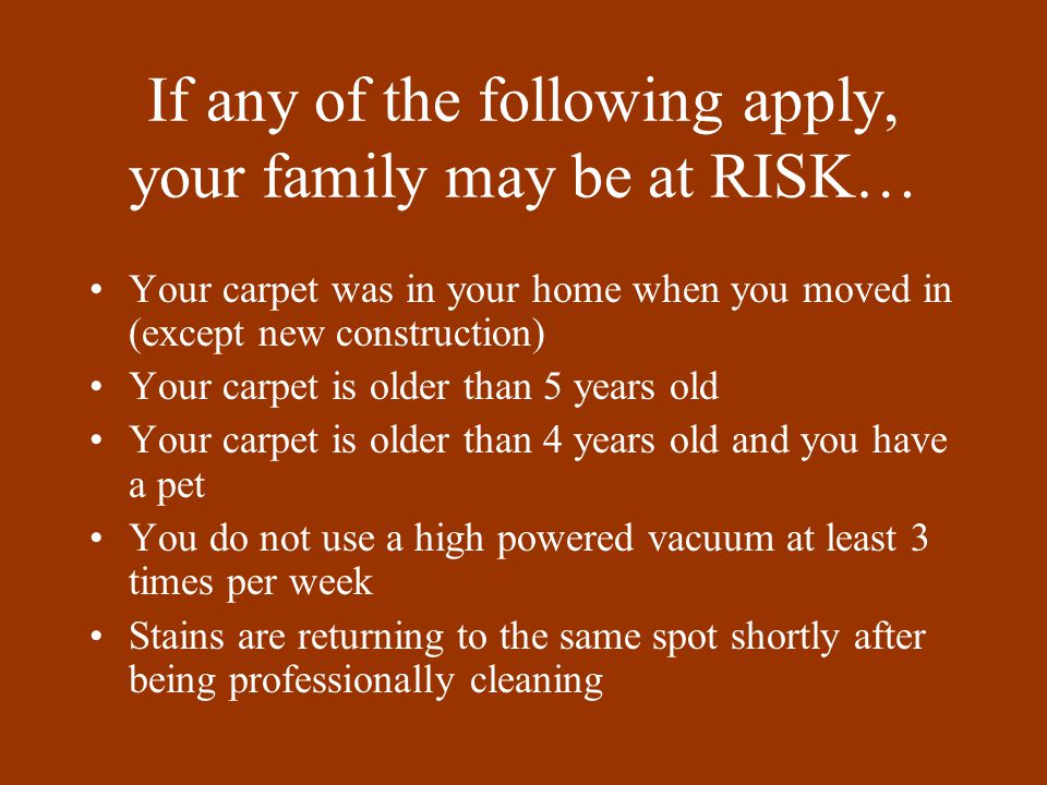 If any of the following apply, your family may be at RISK… Your carpet was in your home when you moved in (except new construction) Your carpet is older than 5 years old Your carpet is older than 4 years old and you have a pet You do not use a high powered vacuum at least 3 times per week Stains are returning to the same spot shortly after being professionally cleaning