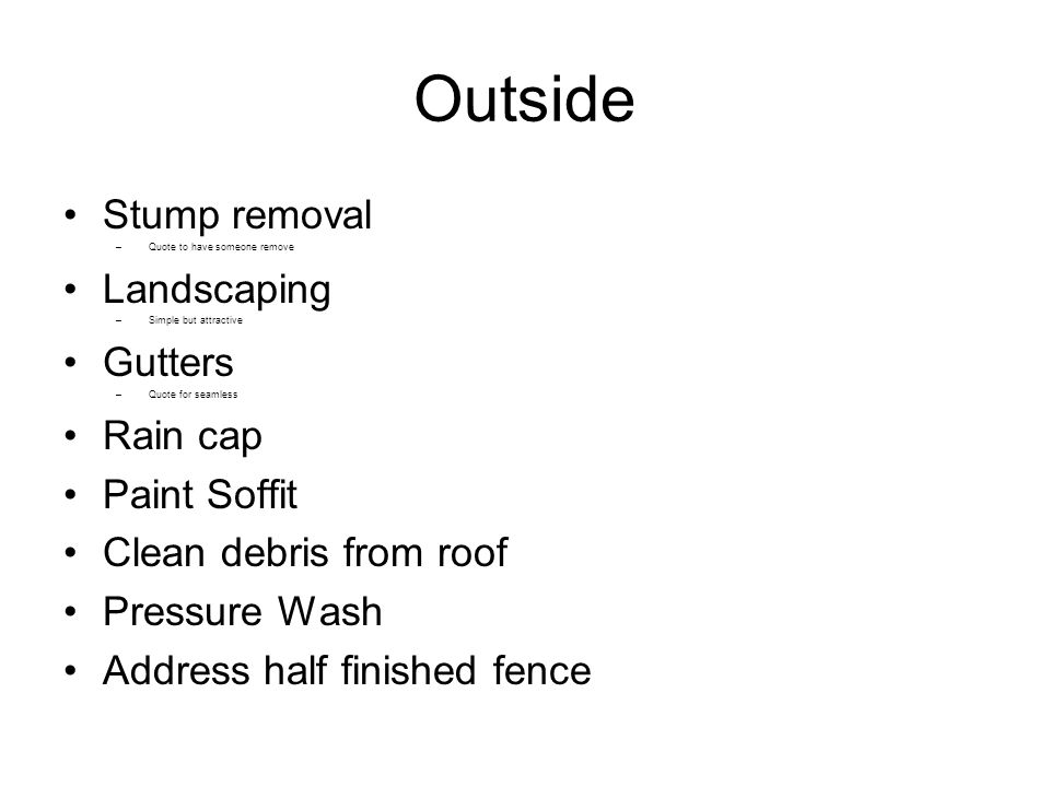 Outside Stump removal –Quote to have someone remove Landscaping –Simple but attractive Gutters –Quote for seamless Rain cap Paint Soffit Clean debris from roof Pressure Wash Address half finished fence
