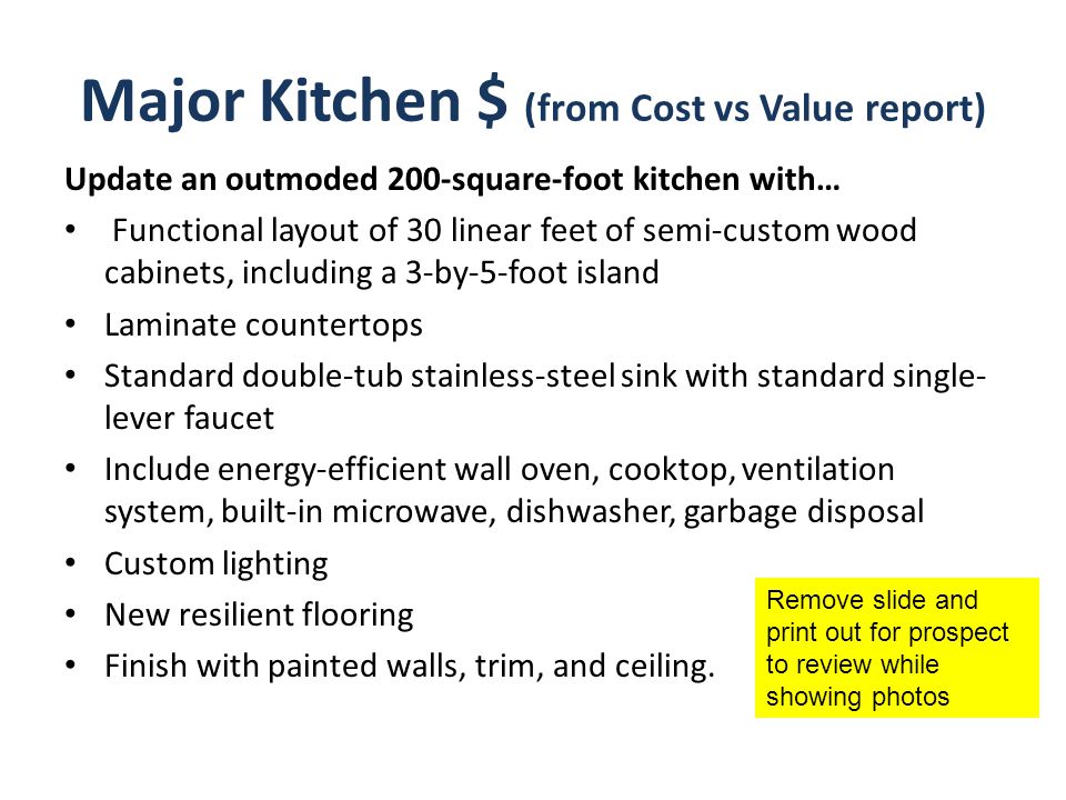 Major Kitchen $ (from Cost vs Value report) Update an outmoded 200-square-foot kitchen with… Functional layout of 30 linear feet of semi-custom wood cabinets, including a 3-by-5-foot island Laminate countertops Standard double-tub stainless-steel sink with standard single- lever faucet Include energy-efficient wall oven, cooktop, ventilation system, built-in microwave, dishwasher, garbage disposal Custom lighting New resilient flooring Finish with painted walls, trim, and ceiling.