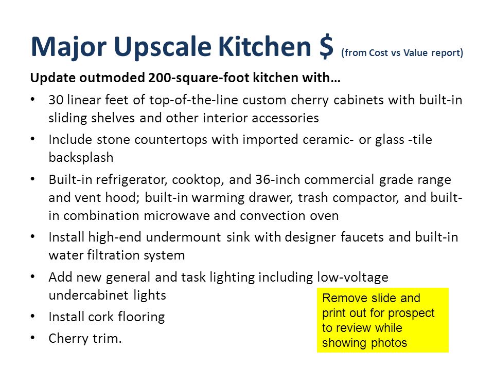 Major Upscale Kitchen $ (from Cost vs Value report) Update outmoded 200-square-foot kitchen with… 30 linear feet of top-of-the-line custom cherry cabinets with built-in sliding shelves and other interior accessories Include stone countertops with imported ceramic- or glass -tile backsplash Built-in refrigerator, cooktop, and 36-inch commercial grade range and vent hood; built-in warming drawer, trash compactor, and built- in combination microwave and convection oven Install high-end undermount sink with designer faucets and built-in water filtration system Add new general and task lighting including low-voltage undercabinet lights Install cork flooring Cherry trim.