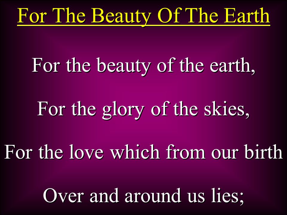 For The Beauty Of The Earth For the beauty of the earth, For the glory of the skies, For the love which from our birth Over and around us lies; For the beauty of the earth, For the glory of the skies, For the love which from our birth Over and around us lies;