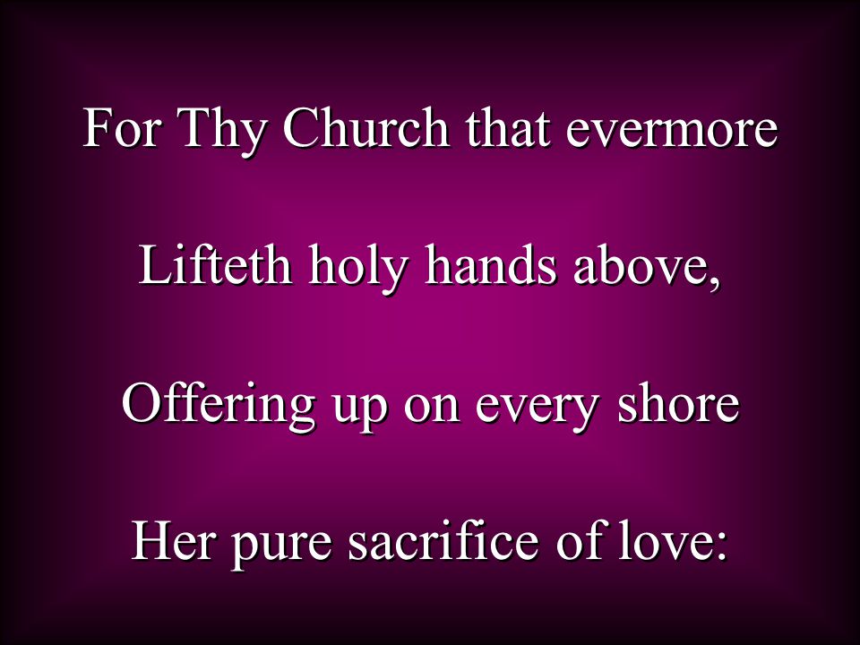 For Thy Church that evermore Lifteth holy hands above, Offering up on every shore Her pure sacrifice of love: For Thy Church that evermore Lifteth holy hands above, Offering up on every shore Her pure sacrifice of love: