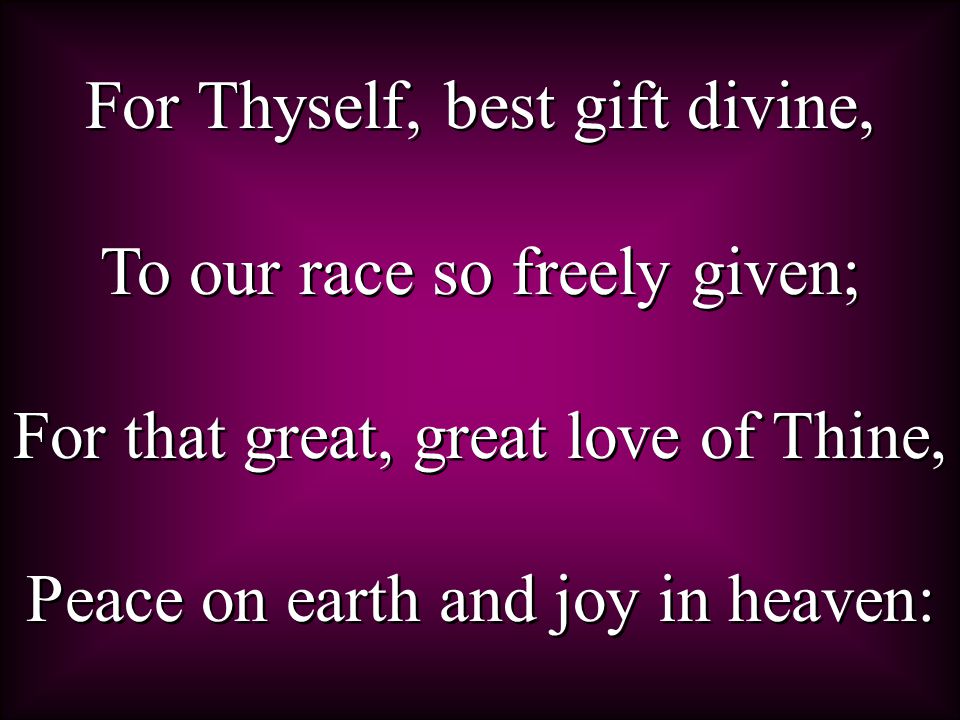 For Thyself, best gift divine, To our race so freely given; For that great, great love of Thine, Peace on earth and joy in heaven: For Thyself, best gift divine, To our race so freely given; For that great, great love of Thine, Peace on earth and joy in heaven:
