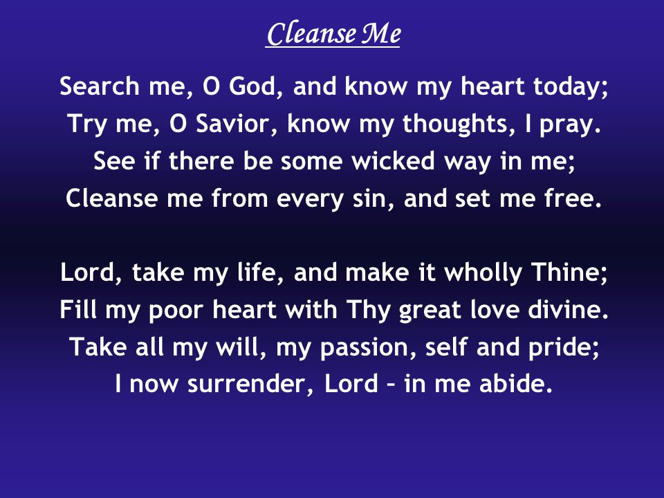 Cleanse Me Search me, O God, and know my heart today; Try me, O Savior, know my thoughts, I pray.
