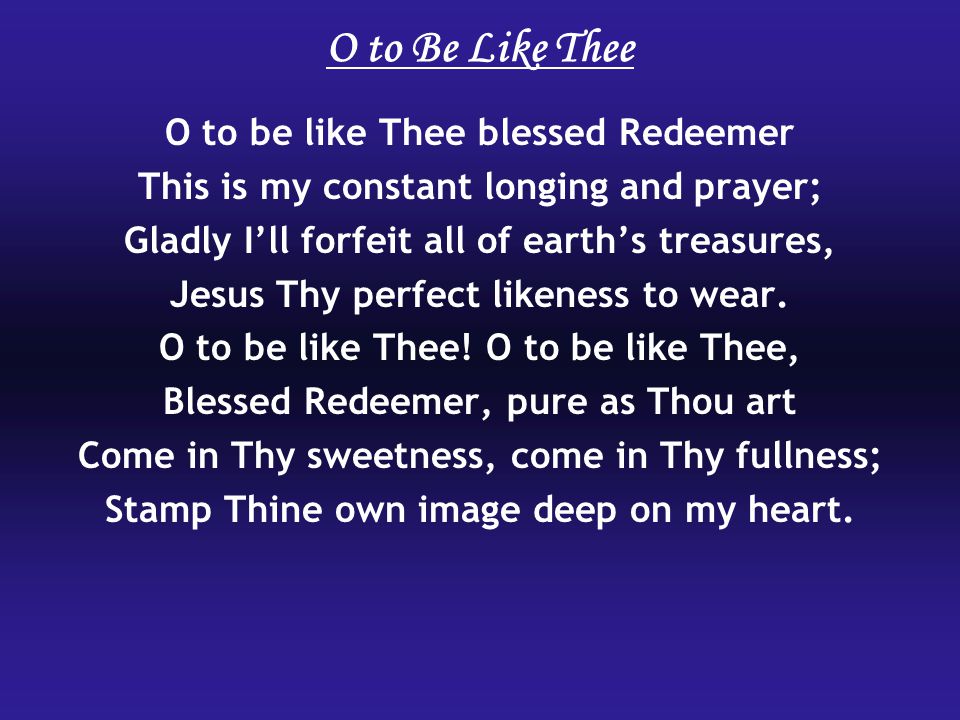 O to Be Like Thee O to be like Thee blessed Redeemer This is my constant longing and prayer; Gladly Ill forfeit all of earths treasures, Jesus Thy perfect likeness to wear.