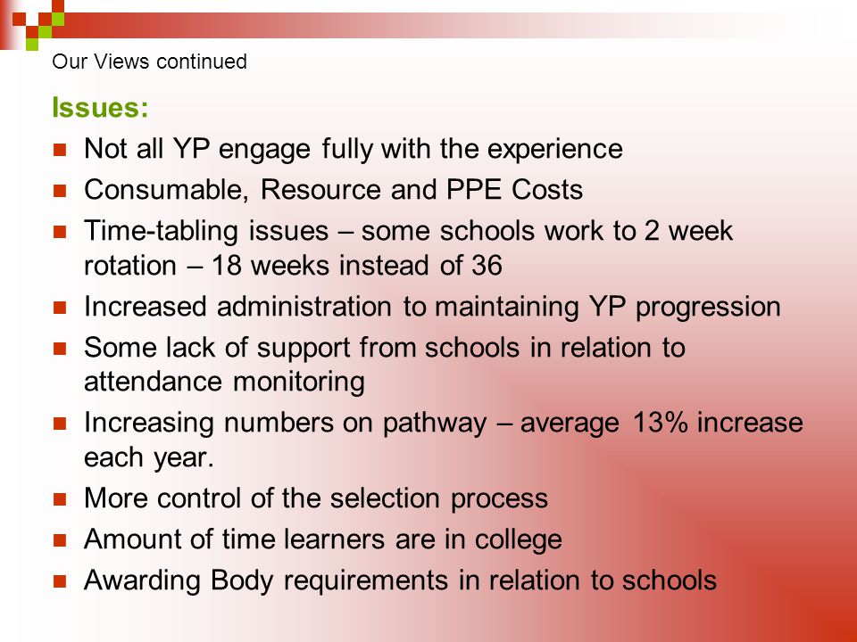 Our Views continued Issues: Not all YP engage fully with the experience Consumable, Resource and PPE Costs Time-tabling issues – some schools work to 2 week rotation – 18 weeks instead of 36 Increased administration to maintaining YP progression Some lack of support from schools in relation to attendance monitoring Increasing numbers on pathway – average 13% increase each year.