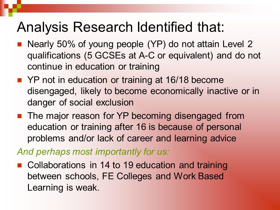 Analysis Research Identified that Analysis Research Identified that: Nearly 50% of young people (YP) do not attain Level 2 qualifications (5 GCSEs at A-C or equivalent) and do not continue in education or training YP not in education or training at 16/18 become disengaged, likely to become economically inactive or in danger of social exclusion The major reason for YP becoming disengaged from education or training after 16 is because of personal problems and/or lack of career and learning advice And perhaps most importantly for us: Collaborations in 14 to 19 education and training between schools, FE Colleges and Work Based Learning is weak.