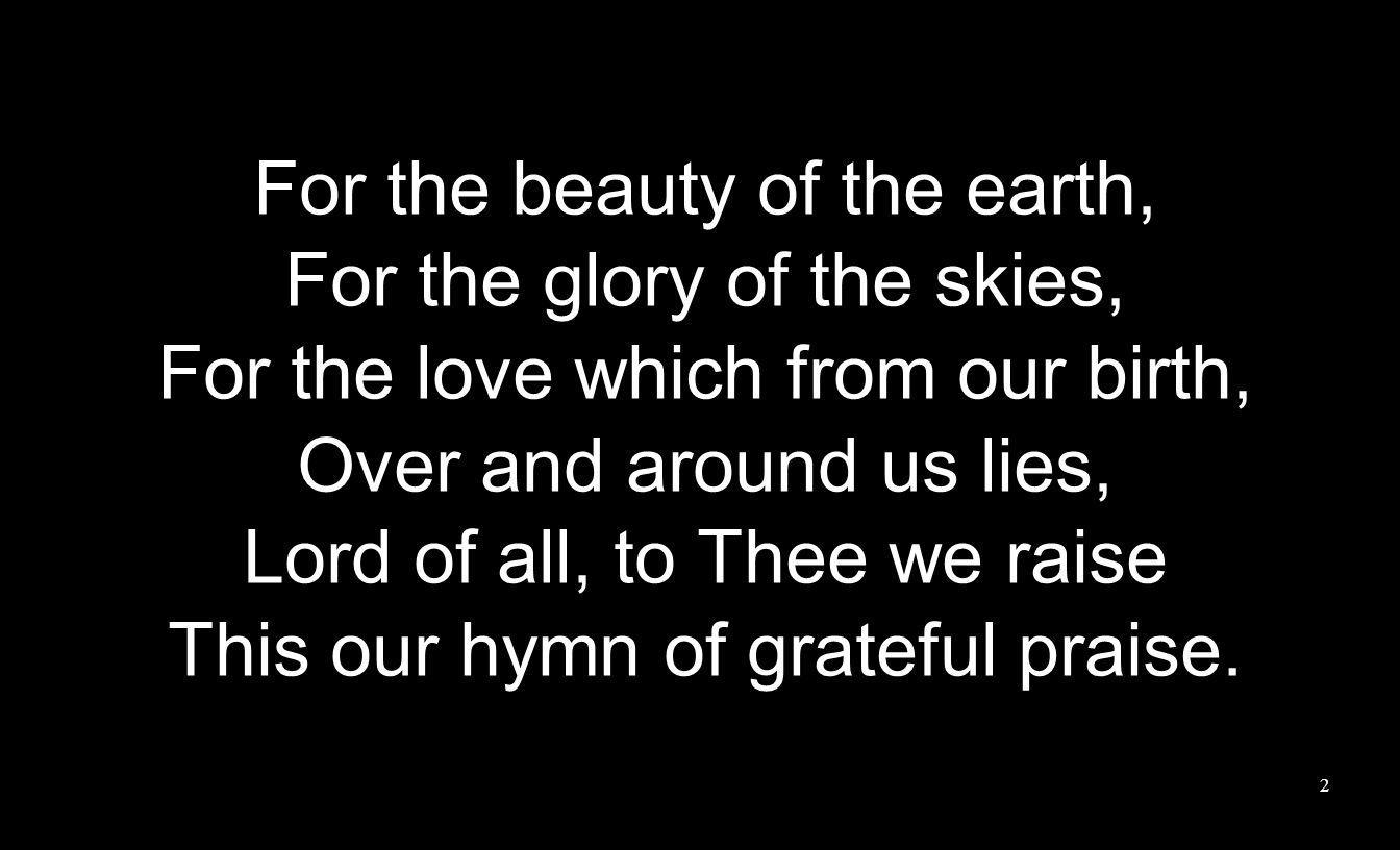 For the beauty of the earth, For the glory of the skies, For the love which from our birth, Over and around us lies, Lord of all, to Thee we raise This our hymn of grateful praise.
