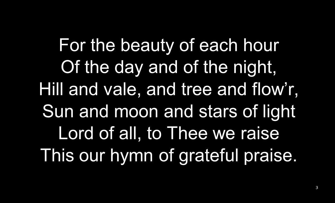 For the beauty of each hour Of the day and of the night, Hill and vale, and tree and flowr, Sun and moon and stars of light Lord of all, to Thee we raise This our hymn of grateful praise.