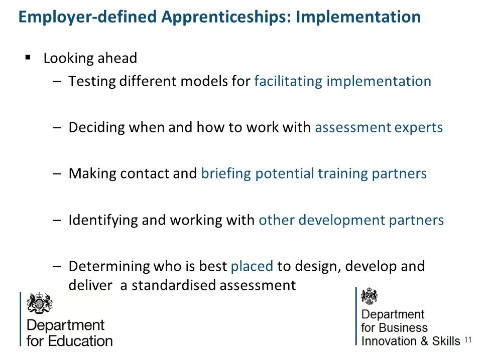 11 Looking ahead –Testing different models for facilitating implementation –Deciding when and how to work with assessment experts –Making contact and briefing potential training partners –Identifying and working with other development partners –Determining who is best placed to design, develop and deliver a standardised assessment Employer-defined Apprenticeships: Implementation